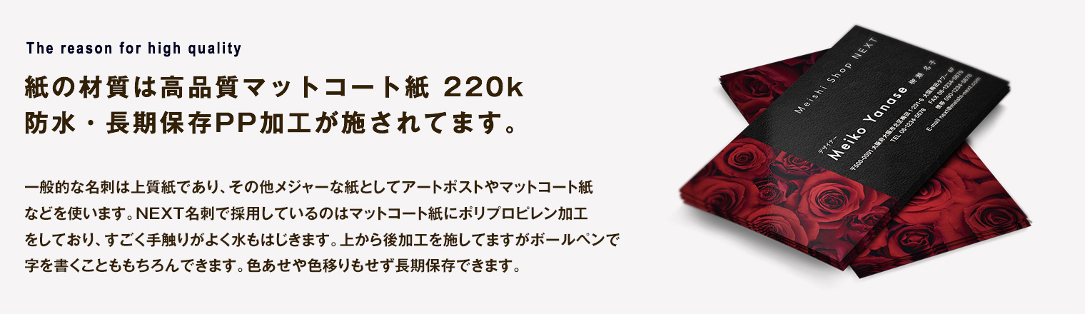 紙の材質は高品質マットコート紙 220k防水用PP加工が施されてます。一般的な名刺は上質紙であり、その他メジャーな紙としてアートポストやマットコート紙などを使います。NEXT名刺で採用しているのはマットコート紙にポリプロピレン加工をしており、すごく手触りがよく水もはじきます。上から後加工を施してますがボールペンで字を書くことももちろんできます。色あせや色移りもせず長期保存できます。
