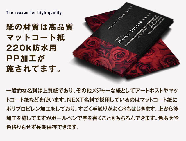 紙の材質は高品質マットコート紙 220k防水用PP加工が施されてます。一般的な名刺は上質紙であり、その他メジャーな紙としてアートポストやマットコート紙などを使います。NEXT名刺で採用しているのはマットコート紙にポリプロピレン加工をしており、すごく手触りがよく水もはじきます。上から後加工を施してますがボールペンで字を書くことももちろんできます。色あせや色移りもせず長期保存できます。